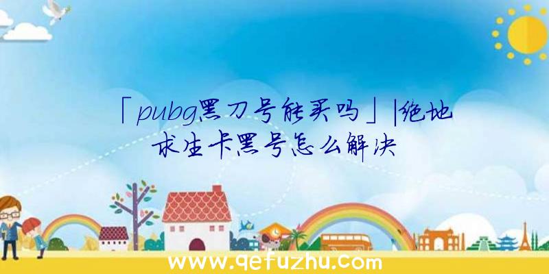 「pubg黑刀号能买吗」|绝地求生卡黑号怎么解决